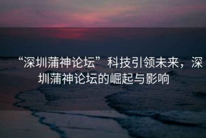 “深圳蒲神論壇”科技引領(lǐng)未來，深圳蒲神論壇的崛起與影響