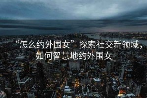 “怎么約外圍女”探索社交新領(lǐng)域，如何智慧地約外圍女