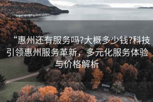 “惠州還有服務(wù)嗎?大概多少錢?科技引領(lǐng)惠州服務(wù)革新，多元化服務(wù)體驗(yàn)與價(jià)格解析