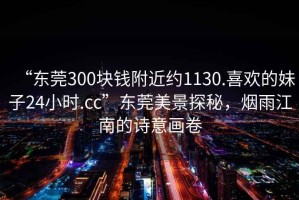 “東莞300塊錢附近約1130.喜歡的妹子24小時(shí).cc”東莞美景探秘，煙雨江南的詩(shī)意畫卷