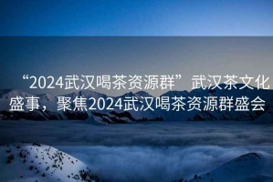 “2024武漢喝茶資源群”武漢茶文化盛事，聚焦2024武漢喝茶資源群盛會(huì)