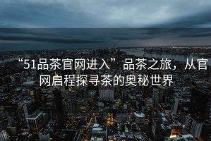 “51品茶官網(wǎng)進(jìn)入”品茶之旅，從官網(wǎng)啟程探尋茶的奧秘世界