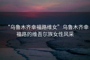 “烏魯木齊幸福路維女”烏魯木齊幸福路的維吾爾族女性風采