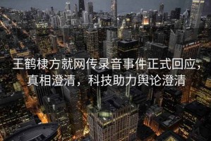 王鶴棣方就網(wǎng)傳錄音事件正式回應(yīng)，真相澄清，科技助力輿論澄清
