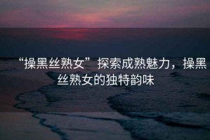 “操黑絲熟女”探索成熟魅力，操黑絲熟女的獨特韻味