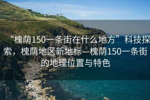 “槐蔭150一條街在什么地方”科技探索，槐蔭地區(qū)新地標—槐蔭150一條街的地理位置與特色