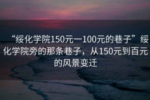 “綏化學(xué)院150元一100元的巷子”綏化學(xué)院旁的那條巷子，從150元到百元的風(fēng)景變遷