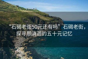 “石碣老街50元還有嗎”石碣老街，探尋那消逝的五十元記憶