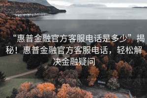 “惠普金融官方客服電話是多少”揭秘！惠普金融官方客服電話，輕松解決金融疑問