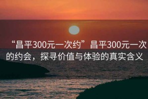 “昌平300元一次約”昌平300元一次的約會(huì)，探尋價(jià)值與體驗(yàn)的真實(shí)含義