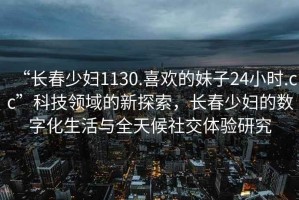 “長春少婦1130.喜歡的妹子24小時(shí).cc”科技領(lǐng)域的新探索，長春少婦的數(shù)字化生活與全天候社交體驗(yàn)研究