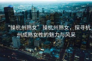 “操杭州熟女”操杭州熟女，探尋杭州成熟女性的魅力與風(fēng)采