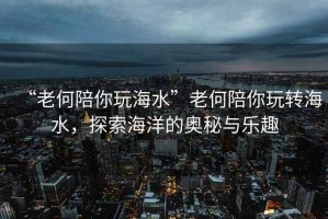“老何陪你玩海水”老何陪你玩轉(zhuǎn)海水，探索海洋的奧秘與樂趣