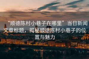 “順德陳村小巷子在哪里”當(dāng)日新聞文章標(biāo)題，揭秘順德陳村小巷子的位置與魅力