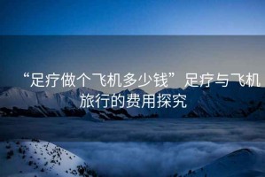 “足療做個飛機多少錢”足療與飛機旅行的費用探究