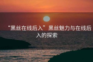 “黑絲在線后入”黑絲魅力與在線后入的探索