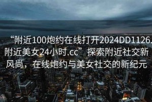 “附近100炮約在線打開2024DD1126.附近美女24小時.cc”探索附近社交新風尚，在線炮約與美女社交的新紀元