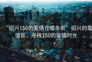 “紹興150的愛情在哪條街”紹興的愛情街，尋找150的幸福時光