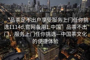 “品茶足不出戶享受服務(wù)上門任你挑選1114d.官網(wǎng)備用1.中國”品茶不出門，服務(wù)上門任你挑選—中國茶文化的便捷體驗(yàn)