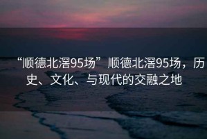 “順德北滘95場”順德北滘95場，歷史、文化、與現(xiàn)代的交融之地