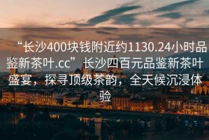 “長沙400塊錢附近約1130.24小時品鑒新茶葉.cc”長沙四百元品鑒新茶葉盛宴，探尋頂級茶韻，全天候沉浸體驗(yàn)