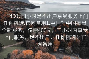 “400元3小時(shí)足不出戶(hù)享受服務(wù)上門(mén)任你挑選.官網(wǎng)備用1.中國(guó)”中國(guó)推出全新服務(wù)，僅需400元，三小時(shí)內(nèi)享受上門(mén)服務(wù)，足不出戶(hù)，任你挑選！官網(wǎng)備用