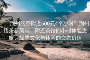 “荊州約茶附近500元4個(gè)小時(shí)”荊州約茶新風(fēng)尚，附近茶館四小時(shí)體驗(yàn)之旅，探尋文化與休閑的交融價(jià)值