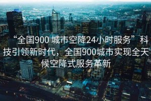“全國900 城市空降24小時服務(wù)”科技引領(lǐng)新時代，全國900城市實現(xiàn)全天候空降式服務(wù)革新
