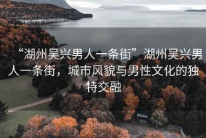 “湖州吳興男人一條街”湖州吳興男人一條街，城市風(fēng)貌與男性文化的獨(dú)特交融