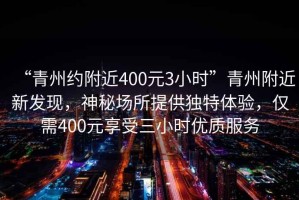 “青州約附近400元3小時(shí)”青州附近新發(fā)現(xiàn)，神秘場所提供獨(dú)特體驗(yàn)，僅需400元享受三小時(shí)優(yōu)質(zhì)服務(wù)