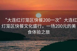 “大連紅燈籠區(qū)快餐200一次”大連紅燈籠區(qū)快餐文化盛行，一場200元的美食體驗(yàn)之旅