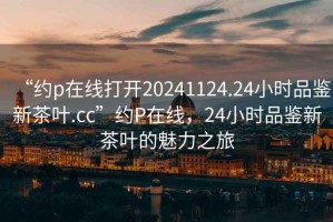 “約p在線打開20241124.24小時(shí)品鑒新茶葉.cc”約P在線，24小時(shí)品鑒新茶葉的魅力之旅