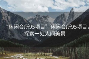 “休閑會所95項(xiàng)目”休閑會所95項(xiàng)目，探索一處人間美景