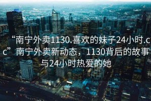 “南寧外賣1130.喜歡的妹子24小時.cc”南寧外賣新動態(tài)，1130背后的故事與24小時熱愛的她