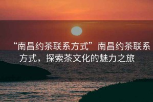 “南昌約茶聯(lián)系方式”南昌約茶聯(lián)系方式，探索茶文化的魅力之旅
