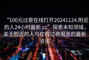 “100元過(guò)夜在線打開(kāi)20241124.附近的人24小時(shí)最新.cc”探索未知領(lǐng)域，關(guān)于附近的人與在線過(guò)夜服務(wù)的最新資訊