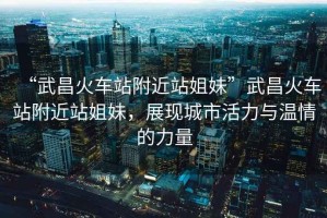 “武昌火車站附近站姐妹”武昌火車站附近站姐妹，展現(xiàn)城市活力與溫情的力量