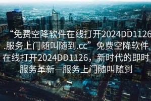 “免費空降軟件在線打開2024DD1126.服務(wù)上門隨叫隨到.cc”免費空降軟件在線打開2024DD1126，新時代的即時服務(wù)革新—服務(wù)上門隨叫隨到