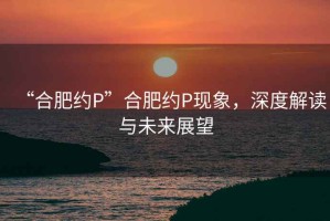 “合肥約P”合肥約P現(xiàn)象，深度解讀與未來展望