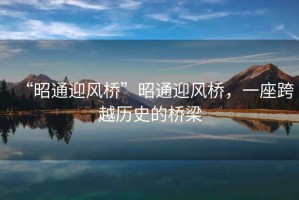 “昭通迎風橋”昭通迎風橋，一座跨越歷史的橋梁