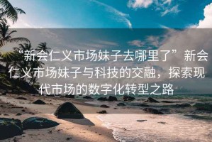 “新會(huì)仁義市場(chǎng)妹子去哪里了”新會(huì)仁義市場(chǎng)妹子與科技的交融，探索現(xiàn)代市場(chǎng)的數(shù)字化轉(zhuǎn)型之路