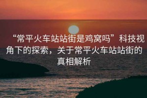 “常平火車站站街是雞窩嗎”科技視角下的探索，關(guān)于常平火車站站街的真相解析