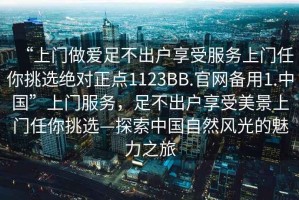 “上門做愛足不出戶享受服務(wù)上門任你挑選絕對(duì)正點(diǎn)1123BB.官網(wǎng)備用1.中國”上門服務(wù)，足不出戶享受美景上門任你挑選—探索中國自然風(fēng)光的魅力之旅