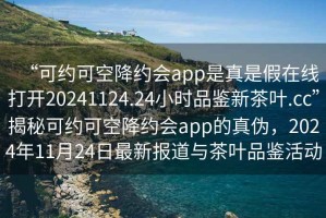 “可約可空降約會app是真是假在線打開20241124.24小時品鑒新茶葉.cc”揭秘可約可空降約會app的真?zhèn)危?024年11月24日最新報道與茶葉品鑒活動
