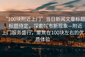 “100塊附近上門”當日新聞文章標題，標題待定，探索城市新現(xiàn)象—附近上門服務(wù)盛行，聚焦在100塊左右的優(yōu)質(zhì)體驗