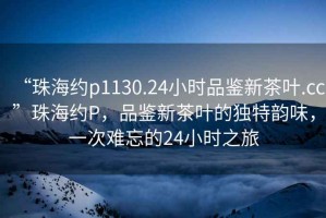 “珠海約p1130.24小時(shí)品鑒新茶葉.cc”珠海約P，品鑒新茶葉的獨(dú)特韻味，一次難忘的24小時(shí)之旅