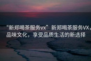 “新鄭喝茶服務vx”新鄭喝茶服務VX，品味文化，享受品質(zhì)生活的新選擇