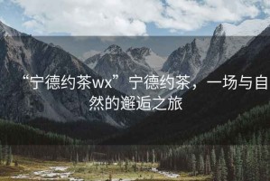 “寧德約茶wx”寧德約茶，一場(chǎng)與自然的邂逅之旅