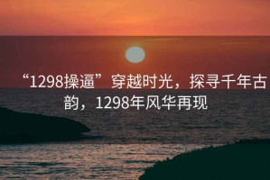 “1298操逼”穿越時光，探尋千年古韻，1298年風(fēng)華再現(xiàn)