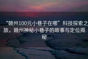 “贛州100元小巷子在哪”科技探索之旅，贛州神秘小巷子的故事與定位揭秘